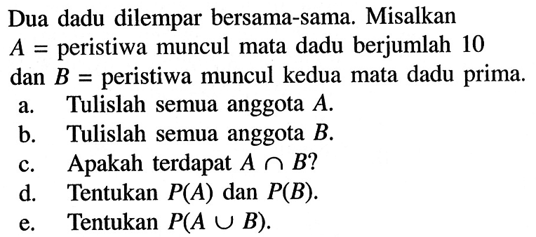 Dua dadu dilempar bersama-sama. Misalkan  A=  peristiwa muncul mata dadu berjumlah 10 dan  B=  peristiwa muncul kedua mata dadu prima.a. Tulislah semua anggota  A .b. Tulislah semua anggota  B .c. Apakah terdapat  A n B  ?d. Tentukan  P(A)  dan  P(B) .e. Tentukan  P(A u B) .