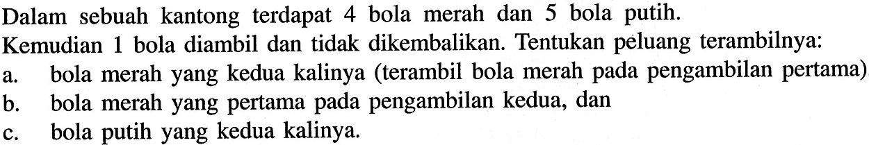 Dalam sebuah kantong terdapat 4 bola merah dan 5 bola putih. Kemudian 1 bola diambil dan tidak dikembalikan. Tentukan peluang terambilnya: a. bola merah yang kedua kalinya (terambil bola merah pada pengambilan pertama) b. bola merah yang pertama pada pengambilan kedua, dan c. bola putih yang kedua kalinya. 