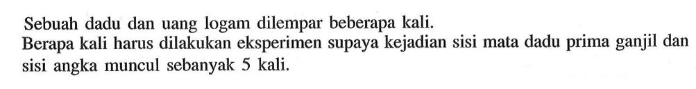 Sebuah dadu dan uang logam dilempar beberapa kali.Berapa kali harus dilakukan eksperimen supaya kejadian sisi mata dadu prima ganjil dan sisi angka muncul sebanyak 5 kali.