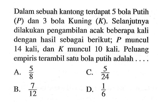 Dalam sebuah kantong terdapat 5 bola Putih (P) dan 3 bola Kuning (K). Selanjutnya dilakukan pengambilan acak beberapa kali dengan hasil sebagai berikut; P muncul 14 kali, dan K muncul 10 kali. Peluang empiris terambil satu bola putih adalah ....