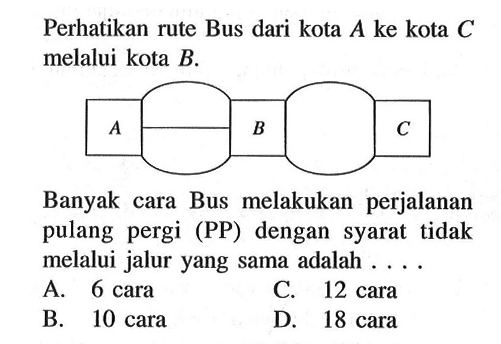 Perhatikan rute Bus dari kota A ke kota C melalui kota B . Banyak cara Bus melakukan perjalanan pulang pergi (PP) dengan syarat tidak melalui jalur yang sama adalah ... A. 6 cara C. 12 cara B. 10 cara D. 18 cara