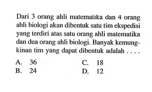 Dari 3 orang ahli matematika dan 4 orang ahli biologi akan dibentuk satu tim ekspedisi yang terdiri atas satu orang ahli matematika dan dua orang ahli biologi. Banyak kemungkinan tim yang dapat dibentuk adalah ....