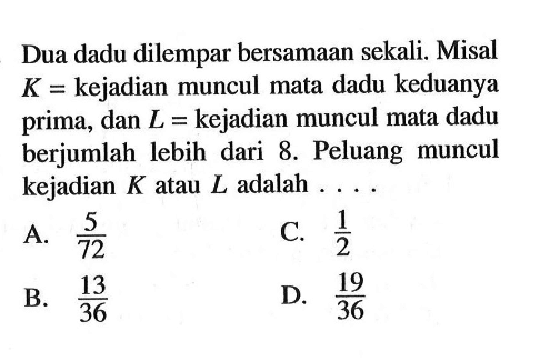 Dua dadu dilempar bersamaan sekali. Misal  K=kejadian muncul mata dadu keduanya prima, dan  L=kejadian muncul mata dadu berjumlah lebih dari 8. Peluang muncul kejadian K atau L adalah ....
