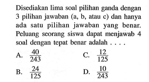 Disediakan lima soal pilihan ganda dengan 3 pilihan jawaban (a, b, atau c) dan hanya ada satu pilihan jawaban yang benar. Peluang seorang siswa dapat menjawab 4 soal dengan tepat benar adalah ....