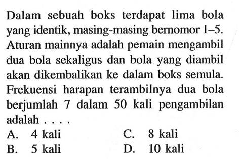 Dalam sebuah boks terdapat lima bola yang identik, masing-masing bernomor 1-5. Aturan mainnya adalah pemain mengambil dua bola sekaligus dan bola yang diambil akan dikembalikan ke dalam boks semula. Frekuensi harapan terambilnya dua bola berjumlah 7 dalam 50 kali pengambilan adalah ....