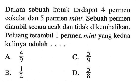 Dalam sebuah kotak terdapat 4 permen cokelat dan 5 permen mint. Sebuah permen diambil secara acak dan tidak dikembalikan. Peluang terambil 1 permen mint yang kedua kalinya adalah ....