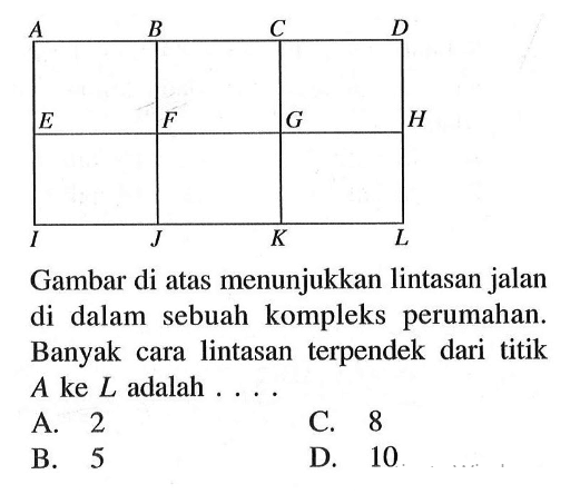 A B C D E F G H I J K LGambar di atas menunjukkan lintasan jalan di dalam sebuah kompleks perumahan. Banyak cara lintasan terpendek dari titik A ke L adalah ...A. 2C. 8B. 5D. 10