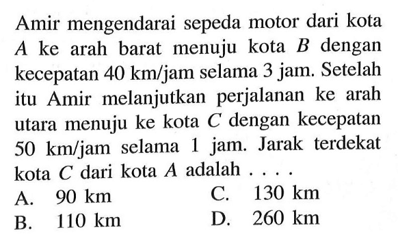 Amir mengendarai sepeda motor dari kota A ke arah barat menuju kota B dengan kecepatan 40 km/jam selama 3 jam. Setelah itu Amir melanjutkan perjalanan ke arah utara menuju ke kota C dengan kecepatan 50 km/jam selama 1 jam. Jarak terdekat kota C dari kota  A  adalah  ... 