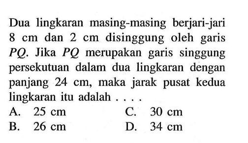 Dua lingkaran masing-masing berjari-jari 8 cm dan 2 cm disinggung oleh garis PQ. Jika PQ merupakan garis singgung persekutuan dalam dua lingkaran dengan panjang 24 cm, maka jarak pusat kedua lingkaran itu adalah ....