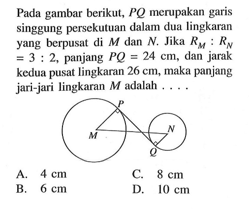 Pada gambar berikut,  P Q  merupakan garis singgung persekutuan dalam dua lingkaran yang berpusat di  M  dan  N . Jika  RM:RN=3:2 , panjang  PQ=24 cm , dan jarak kedua pusat lingkaran  26 cm , maka panjang jari-jari lingkaran  M  adalah .... P M N Q