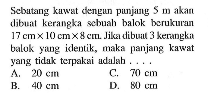 Sebatang kawat dengan panjang 5 m akan dibuat kerangka sebuah balok berukuran 17 cm x 10 cm x 8 cm. Jika dibuat 3 kerangka balok yang identik, maka panjang kawat yang tidak terpakai adalah ...A.  20 cm C.  70 cm B.  40 cm D.  80 cm 