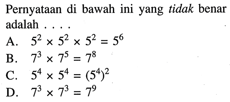 Pernyataan di bawah ini yang tidak benar adalah A. 5^2 x 5^2 x 5^2 = 5^6 B. 7^3 x 7^5 =7^8 C. 5^4 x 5^4 = (5^4)^2 D. 7^3 x 7^3 = 7^9