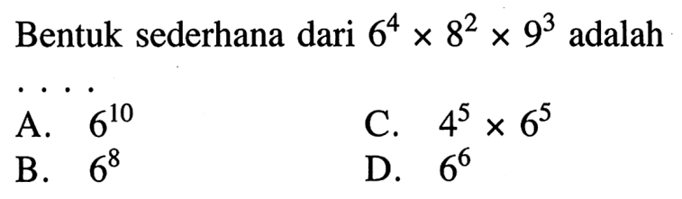 Bentuk sederhana dari 6^4 x 8^2 x 9^3 adalah . . . . A. 6^10 B. 6^8 C,. 4^5 x 6^5 D. 6^6