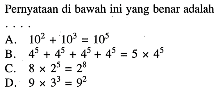 Pernyataan di bawah ini yang benar adalah .... A. 10^2 + 10^3 = 10^5 B. 4^5 + 4^5 + 4^5 + 4^5 = 5 x 4^5 C. 8 x 2^5 = 2^8 D. 9 x 3^3 = 9^2