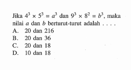 Jika 4^3 x 5^3 = a^3 dan 9^3 x 8^2 = b^3, maka nilai a dan b berturut-turut adalah .... A. 20 dan 216 B. 20 dan 36 C. 20 dan 18 D. 10 dan 18