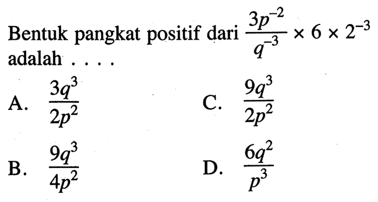 Bentuk pangkat positif dari (3p^-2 / q^-3) x 6 x 2^-3 adalah ... A. 3q^3 / 2p^2 C. 9q^3 / 2p^2 B. 9q^3 / 4p^2 D. 6q^2 / p^3