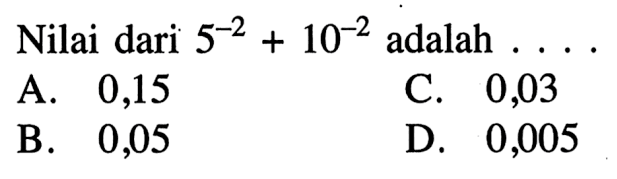 Nilai dari 5^(-2) + 10^(-2) adalah .... A. 0,15 B. 0,05 C.0,03 D. 0,005