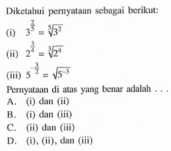 Diketahui pernyataan sebagai berikut: (i) 3^(2/5) = 3^(2/5) (ii) 2^(3/4) = 2^(4/3) (iii) 5^(-3/2) = 5^(-3/2) Pernyataan di atas yang benar adalah A. (i) dan (ii) B. (i) dan (iii) C. (ii) dan (iii) D. (i), (ii), dan (iii)