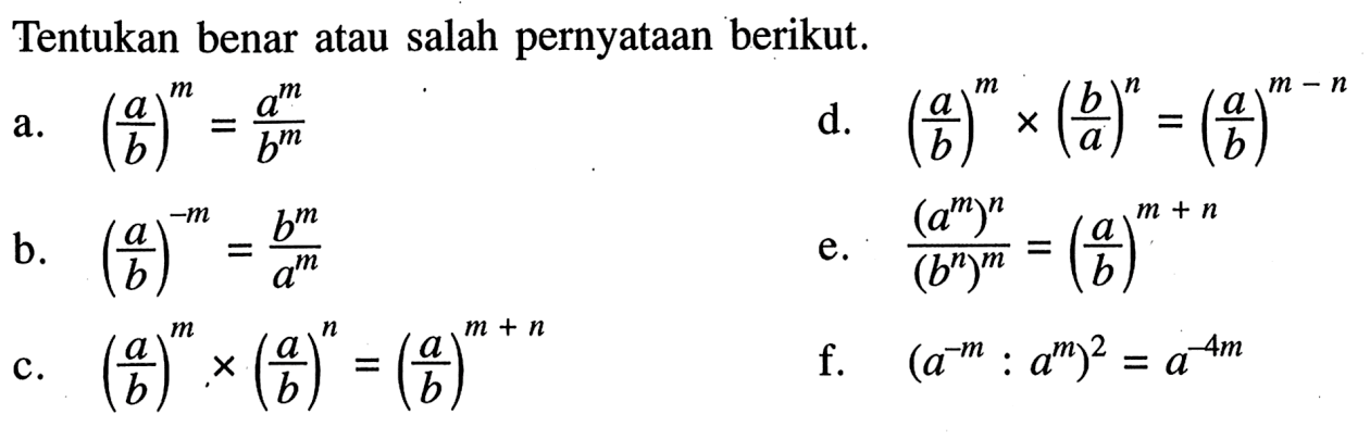 Tentukan benar atau salah pernyataan berikut. a. (a/b)^m = a^m/b^m b. (a/b)^(-m) = b^m/a^m c. (a/b)^m x (a/b)^n = (a/b)^(m + n) d. (a/b)^m x (b/a)^n = (a/b)^(m - n) e. (a^m)^n / (b^n)^m = (a/b)^(m + n) f. (a^(-m) : a^m)^2 = a^(-4m)