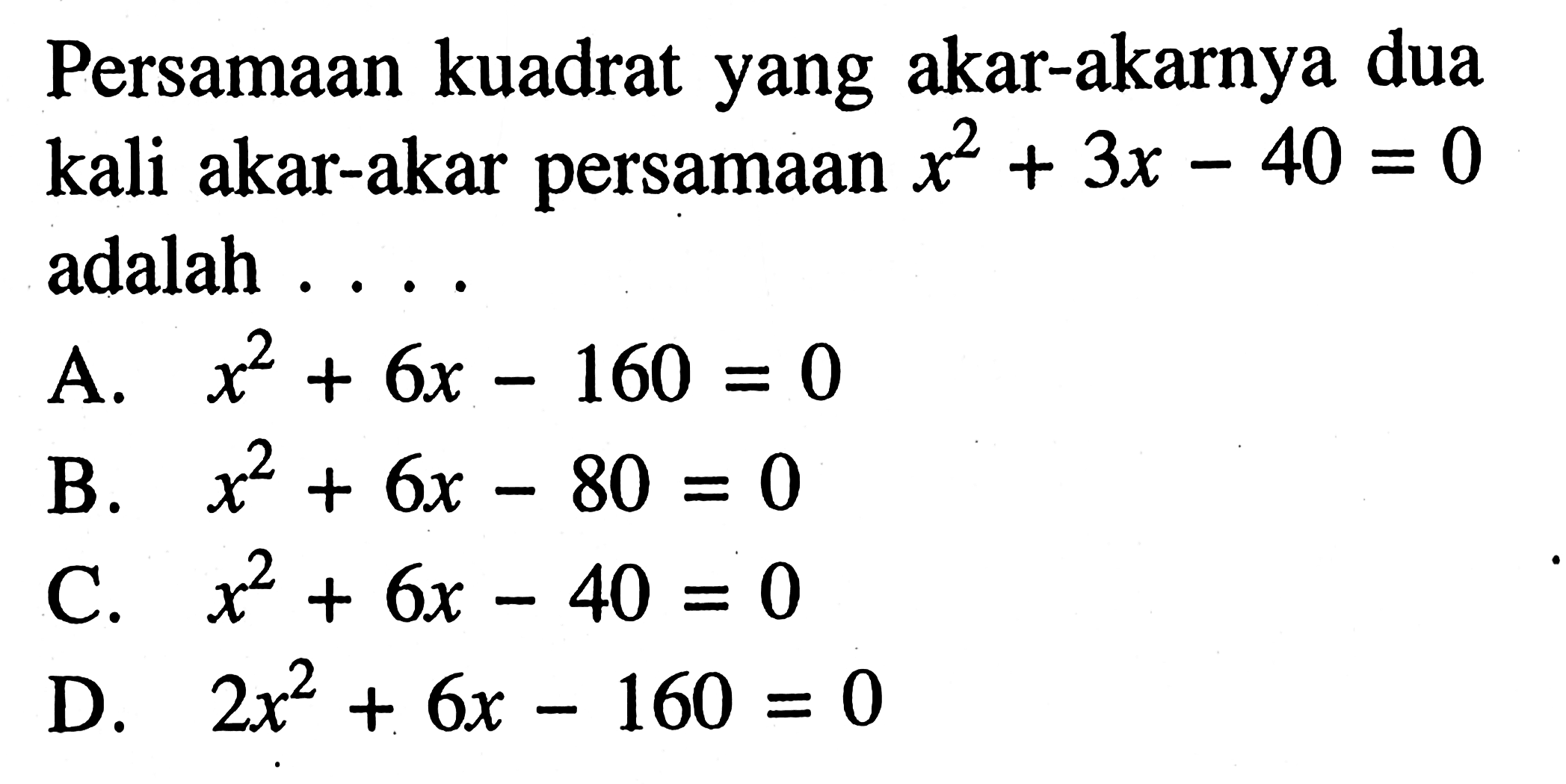 Persamaan kuadrat yang akar-akarnya dua kali akar-akar persamaan x^2 + 3x - 40 = 0 adalah . . . . A. x^2 + 6x - 160 = 0 B. x^2 + 6x - 80 = 0 C. x^2 + 6x - 40 = 0 D. 2x^2 + 6x - 160 = 0