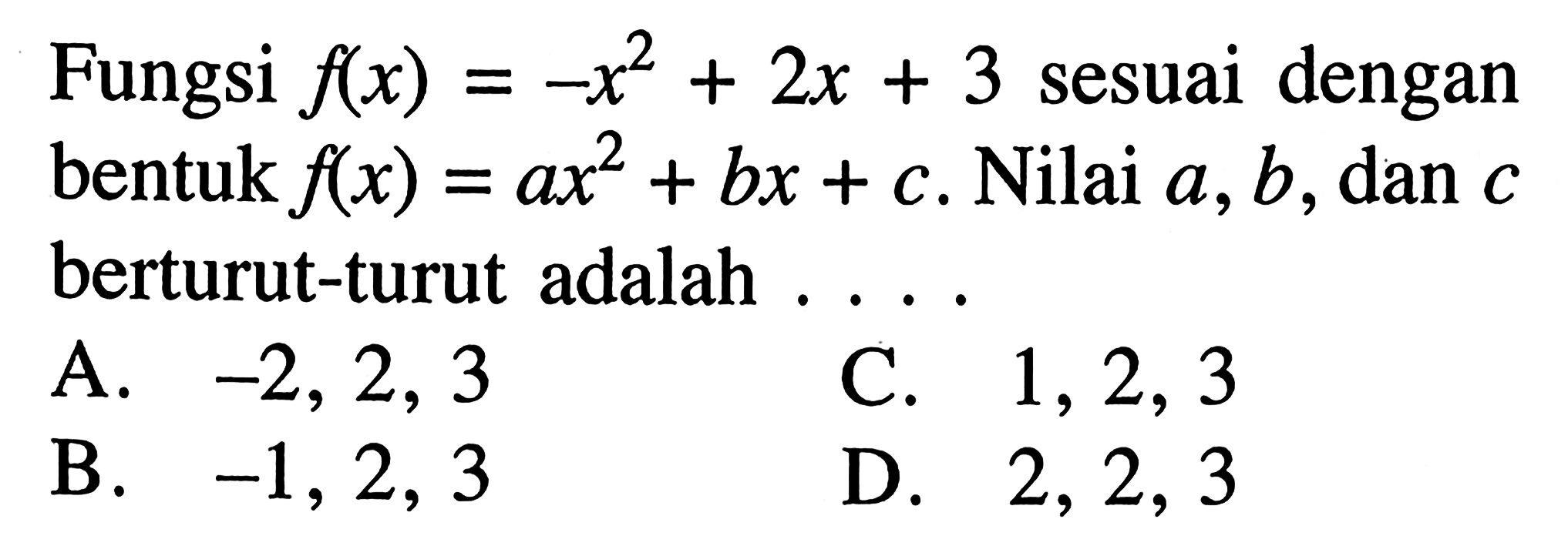 Fungsi f(x) = -x^2 + 2x + 3 sesuai dengan bentuk f(x) = ax^2 + bx + c. Nilai a,b, dan c berturut-turut adalah A. -2, 2, 3 C. 1,2,3 B. -1, 2, 3 D. 2, 2, 3