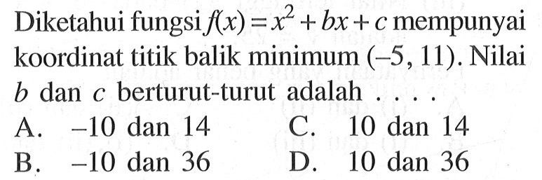 Diketahui fungsi f(x) = x^2 + bx + c mempunyai koordinat titik balik minimum (-5, 11). Nilai b dan c berturut-turut adalah.... A. -10 dan 14 C. 10 dan 14 B. -10 dan 36 D. 10 dan 36