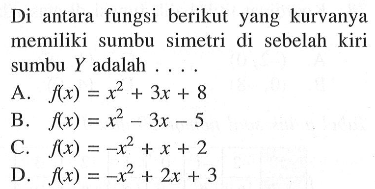 Di antara fungsi berikut yang kurvanya memiliki sumbu simetri di sebelah kiri sumbu Y adalah.... A. f(x) = x^2 + 3x + 8 B. f(x) = x^2 - 3x - 5 C. f(x) = -x^2 + x + 2 D. f(x) = -x^2 + 2x + 3