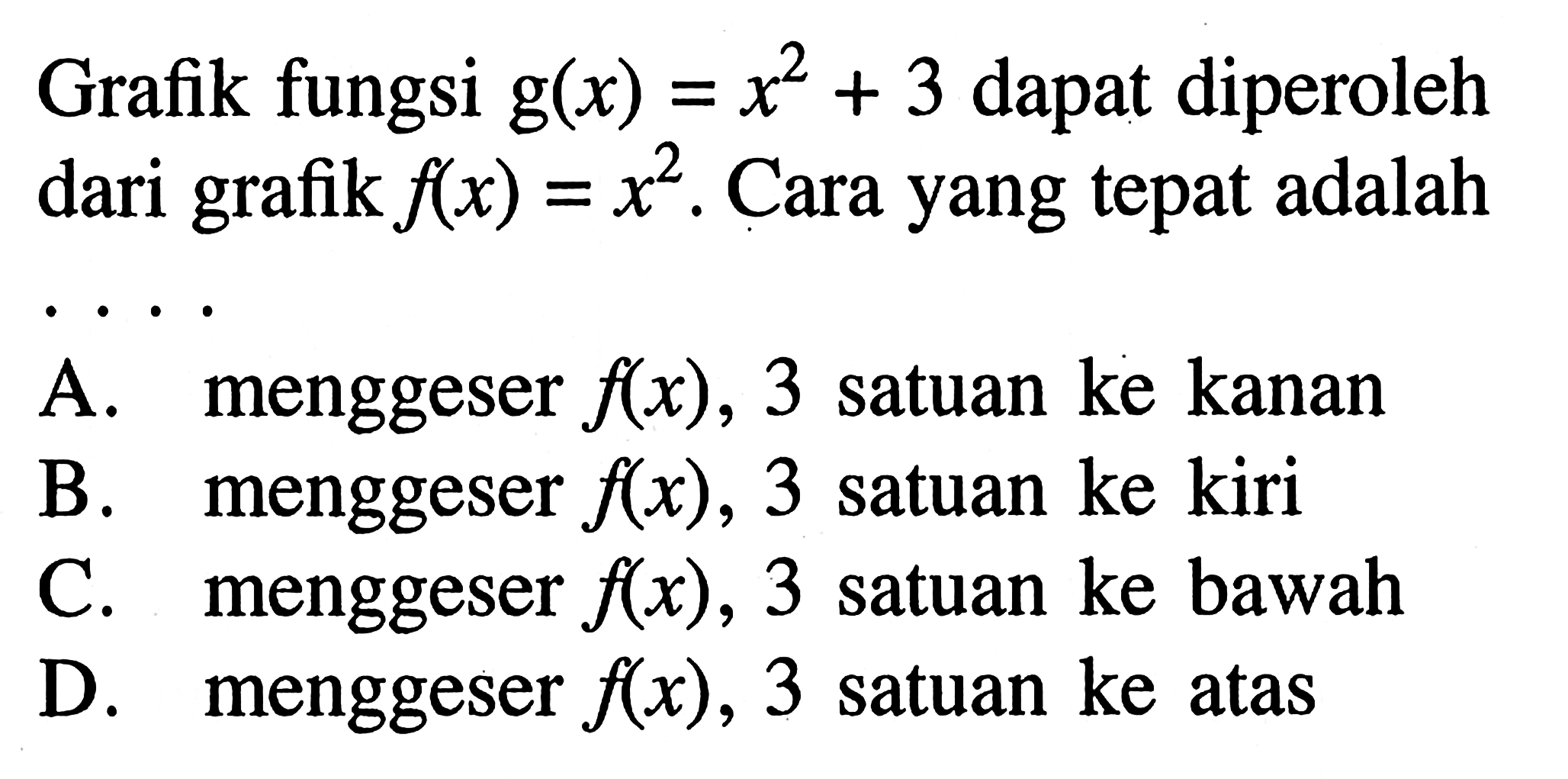 Grafik fungsi g(x) = x^2 + 3 dapat diperoleh dari grafik f(x) = x^2. Cara yang tepat adalah.... A. menggeser f(x), 3 satuan ke kanan B. menggeser f(x), 3 satuan ke kiri C. menggeser f(x), 3 satuan ke bawah menggeser D. f(x), 3 satuan ke atas