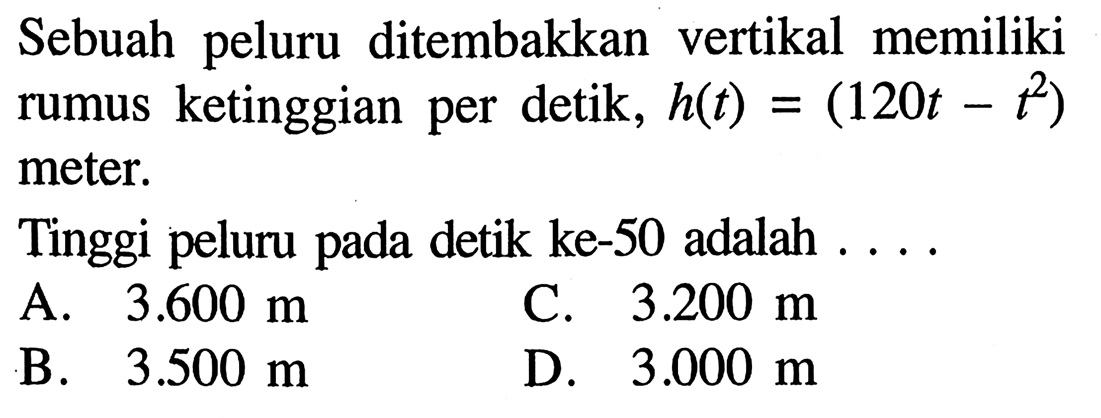 Sebuah peluru ditembakkan vertikal memiliki rumus ketinggian per detik, h(t) = (120t - t^2) meter. Tinggi peluru pada detik ke-50 adalah.... A. 3.600 m C. 3.200 m B. 3.500 m D. 3.000 m