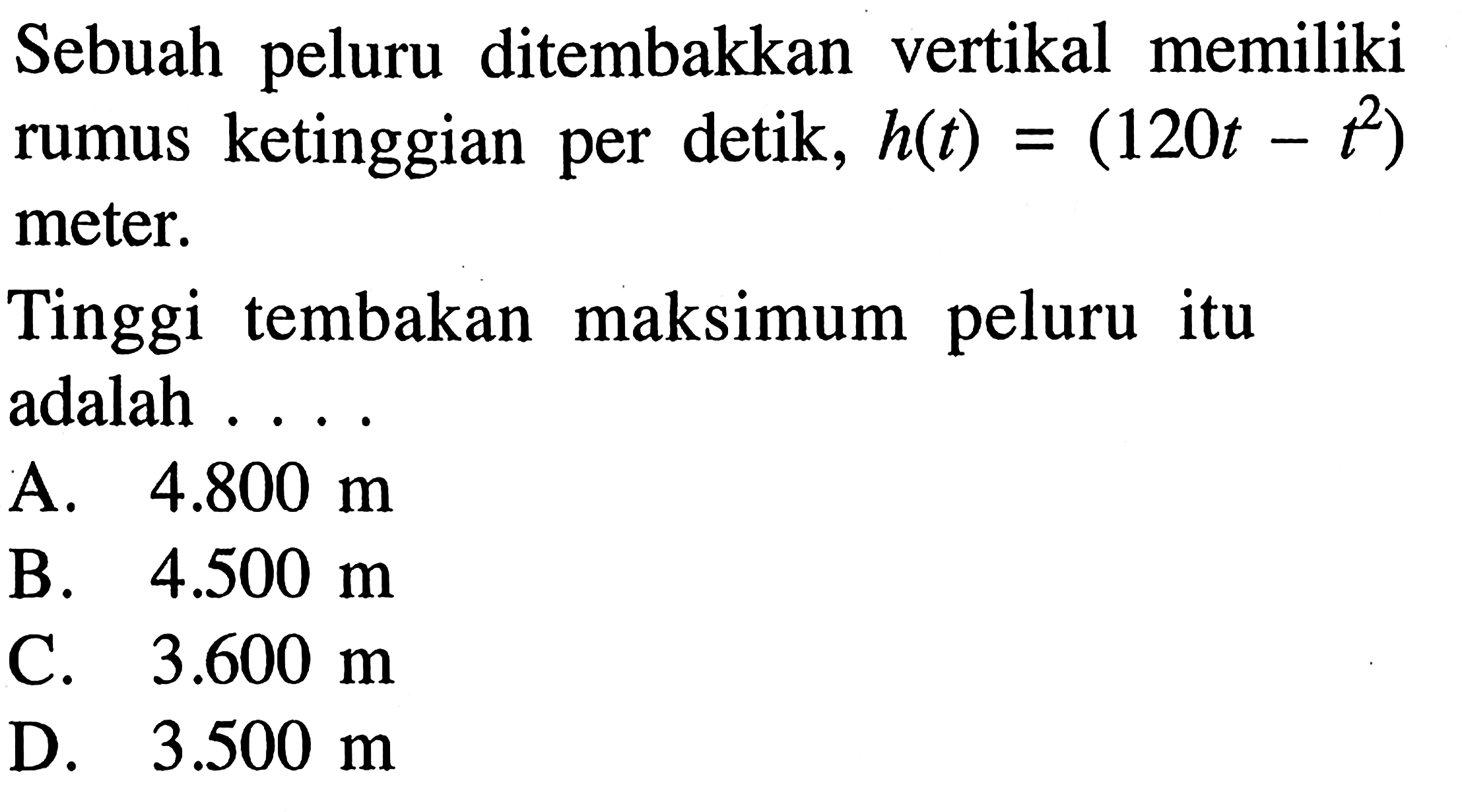 Sebuah peluru ditembakkan vertikal memiliki rumus ketinggian per detik, h(t) = (120t - t^2) meter. Tinggi tembakan maksimum peluru itu adalah .... A. 4.800 m B. 4.500 m C. 3.600 m D. 3.500 m