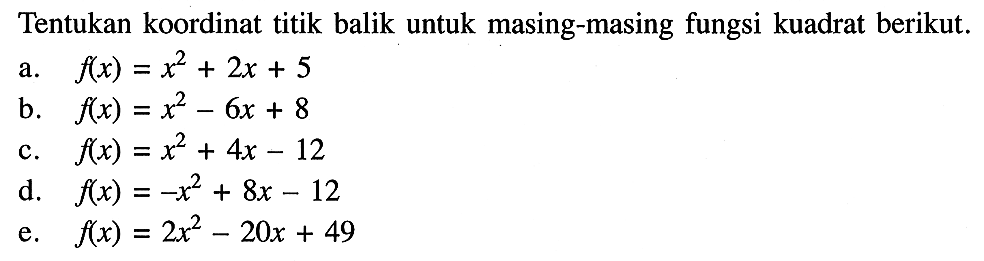 Tentukan koordinat titik balik untuk masing-masing fungsi kuadrat berikut. a. f(x) = x^2 + 2x + 5 b. f(x) = x^2 - 6x + 8 c. f(x) = x^2 + 4x - 12 d. f(x) = -x^2 + 8x - 12 e. f(x) = 2x^2 - 20x + 49