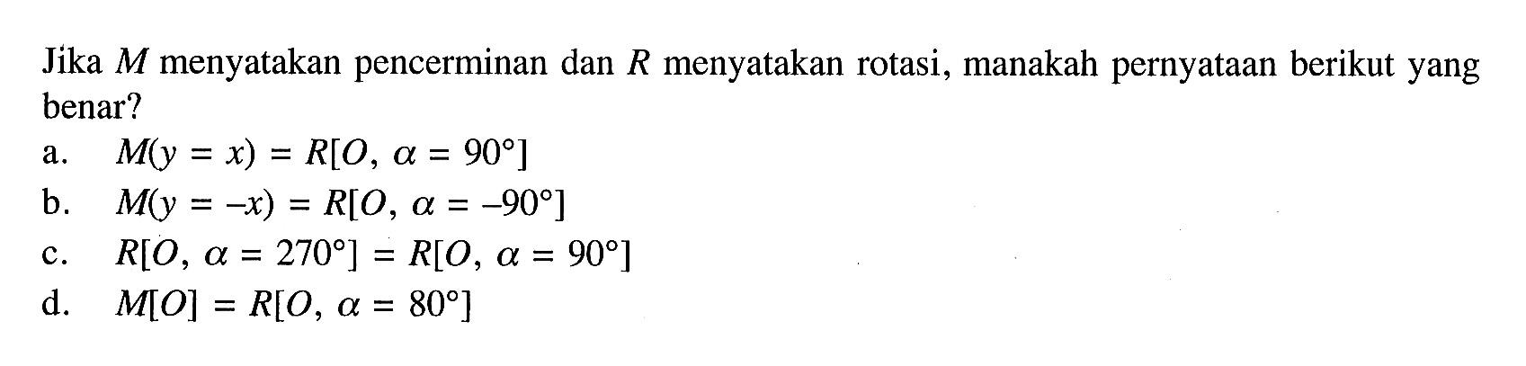 Jika M menyatakan pencerminan dan R menyatakan rotasi, manakah pernyataan berikut yang benar?
a. M(y=x)=R[O, a=90] 
b. M(y=-x)=R[O, a=-90] 
c. R[O, a=270]=R[O, a=90] 
d. M[O]=R[O, a=80] 