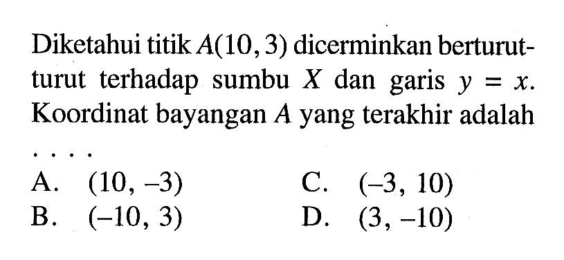 Diketahui titik A(10,3) dicerminkan berturut-turut terhadap sumbu X dan garis y=x. Koordinat bayangan A yang terakhir adalah ...
