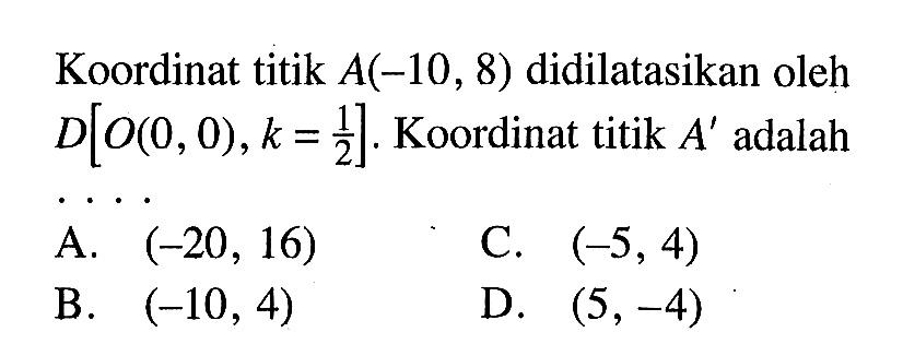 Koordinat titik  A(-10,8)  didilatasikan oleh  D[O(0,0), k=1/2] . Koordinat titik  A'  adalahA.  (-20,16) C.  (-5,4) B.  (-10,4) D.  (5,-4) 