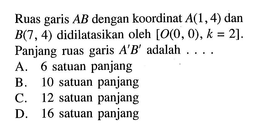 Ruas garis  AB  dengan koordinat  A(1,4)  dan  B(7,4)  didilatasikan oleh  [O(0,0), k=2] . Panjang ruas garis  A' B'  adalah  ... . A. 6 satuan panjangB. 10 satuan panjangC. 12 satuan panjangD. 16 satuan panjang