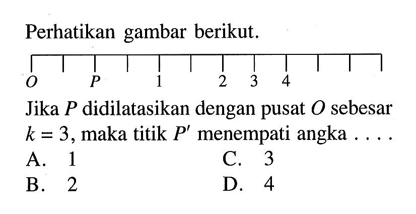 Perhatikan gambar berikut. O P 1 2 3 4 Jika P didilatasikan dengan pusat O sebesar k=3, maka titik P' menempati angka .... 