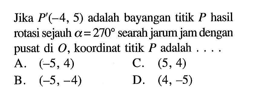 Jika P'(-4,5) adalah bayangan titik P hasil rotasi sejauh a=270 searah jarum jam dengan pusat di O, koordinat titik P adalah...