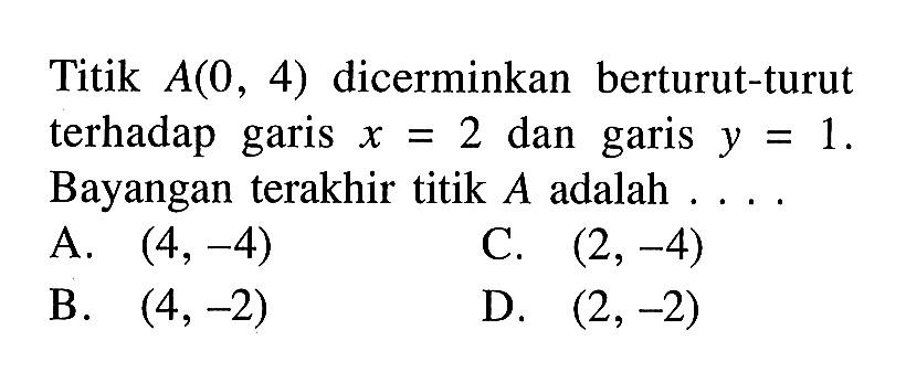 Titik A(0,4) dicerminkan berturut-turut terhadap garis x=2 dan garis y=1. Bayangan terakhir titik A adalah ....