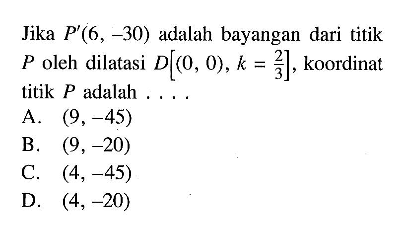 Jika P'(6,-30) adalah bayangan dari titik P oleh dilatasi D[(0,0), k=2/3], koordinat titik P adalah ....