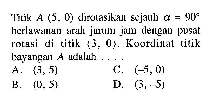 Titik A(5,0) dirotasikan sejauh alpha=90 berlawanan arah jarum jam dengan pusat rotasi di titik (3,0). Koordinat titik bayangan A adalah ....