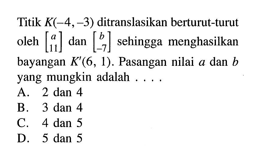 Titik  K(-4,-3)  ditranslasikan berturut-turut oleh  [a  11]  dan  [b  -7]  sehingga menghasilkan bayangan  K'(6,1) . Pasangan nilai  a  dan  b  yang mungkin adalah ....