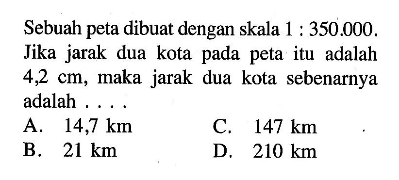 Sebuah peta dibuat dengan skala 1:350.000. Jika jarak dua kota pada peta itu adalah 4,2 cm, maka jarak dua kota sebenarnya adalah ....