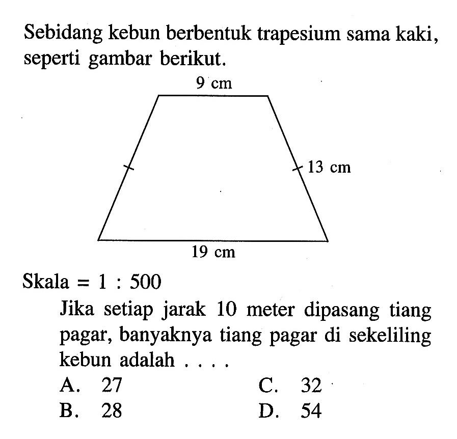 Sebidang kebun berbentuk trapesium sama kaki, seperti gambar berikut. 9cm 13cm 19cm Skala  =1: 500  Jika setiap jarak 10 meter dipasang tiang pagar, banyaknya tiang pagar di sekeliling kebun adalah ....