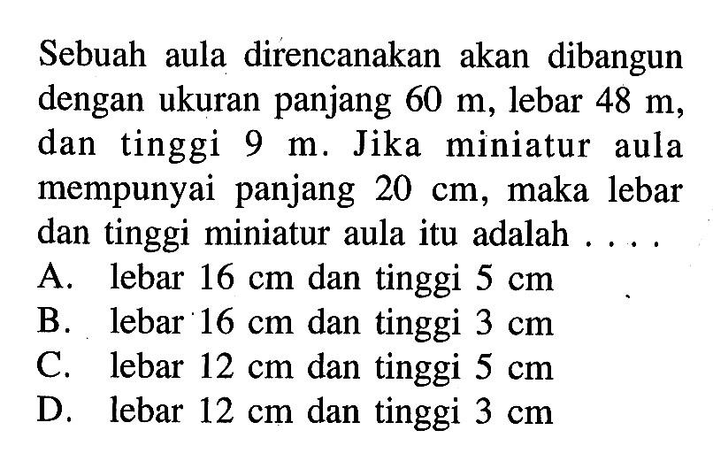 Sebuah aula direncanakan akan dibangun dengan ukuran panjang 60 m, lebar 48 m, dan tinggi 9 m. Jika miniatur aula mempunyai panjang 20 cm, maka lebar dan tinggi miniatur aula itu adalah ...