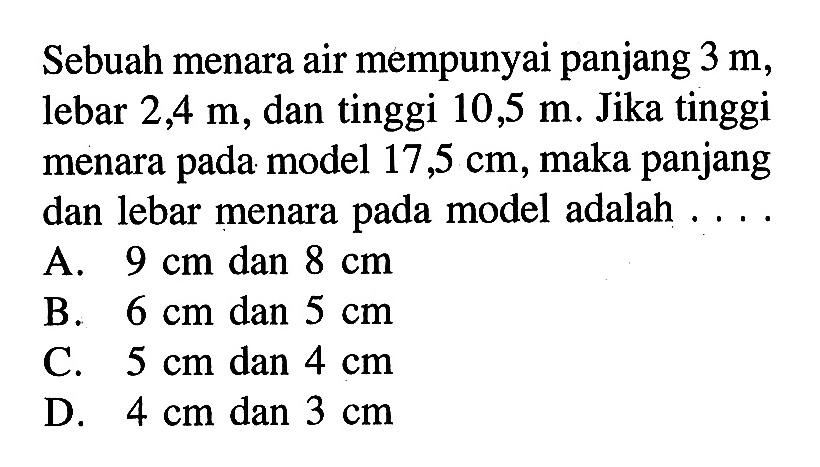 Sebuah menara air mempunyai panjang 3 m, lebar 2,4 m, dan tinggi 10,5 m. Jika tinggi menara pada model 17,5 cm, maka panjang dan lebar menara pada model adalah ...