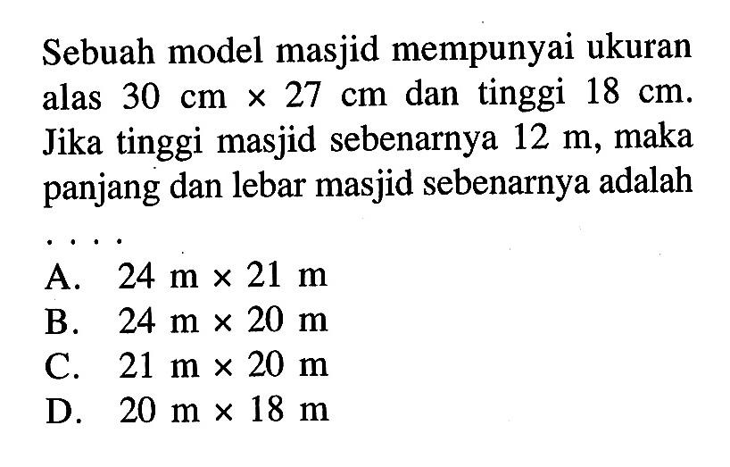 Sebuah model masjid mempunyai ukuran alas 30 cm x 27 cm dan tinggi 18 cm. Jika tinggi masjid sebenarnya 12 m, maka panjang dan lebar masjid sebenarnya adalah
