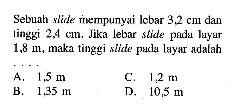 Sebuah slide mempunyai lebar 3,2 cm dan tinggi 2,4 cm. Jika lebar slide pada layar  1,8 m, maka tinggi slide pada layar adalah