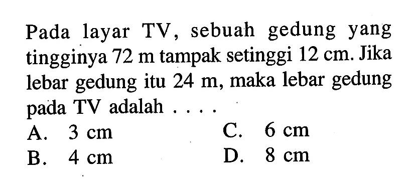 Pada layar TV, sebuah gedung yang tingginya 72 m tampak setinggi 12 cm . Jika lebar gedung itu 24 m , maka lebar gedung pada TV adalah...