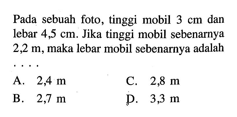 Pada sebuah foto, tinggi mobil 3 cm dan lebar 4,5 cm. Jika tinggi mobil sebenarnya 2,2 m, maka lebar mobil sebenarnya adalah  ... 
