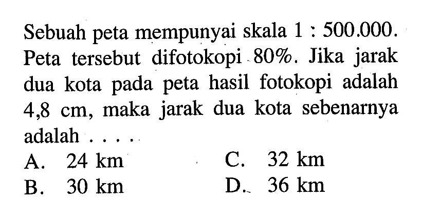 Sebuah peta mempunyai skala 1:500.000. Peta tersebut difotokopi 80%. Jika jarak dua kota pada peta hasil fotokopi adalah 4,8 cm, maka jarak dua kota sebenarnya adalah...